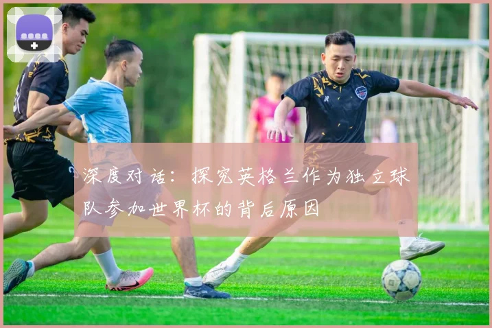 深度对话：探究英格兰作为独立球队参加世界杯的背后原因