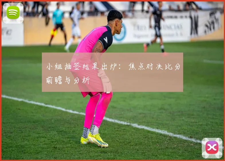 小组抽签结果出炉:焦点对决比分前瞻与分析