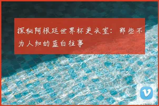 探秘阿根廷世界杯更衣室：那些不为人知的蓝白往事