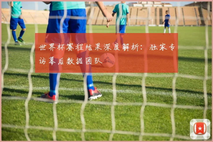 世界杯赛程结果深度解析：独家专访幕后数据团队