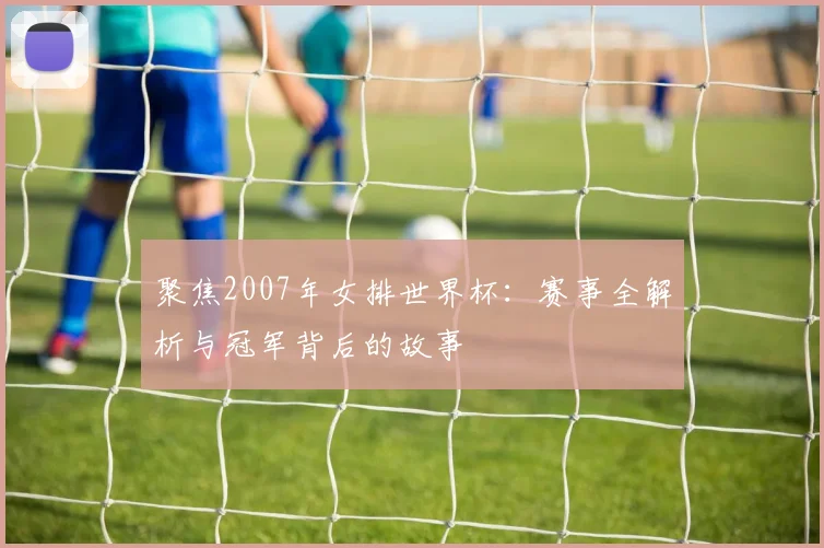 聚焦2007年女排世界杯:赛事全解析与冠军背后的故事