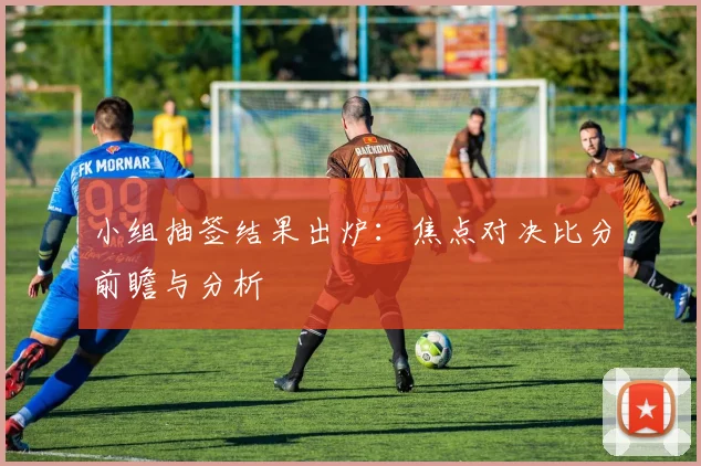小组抽签结果出炉:焦点对决比分前瞻与分析