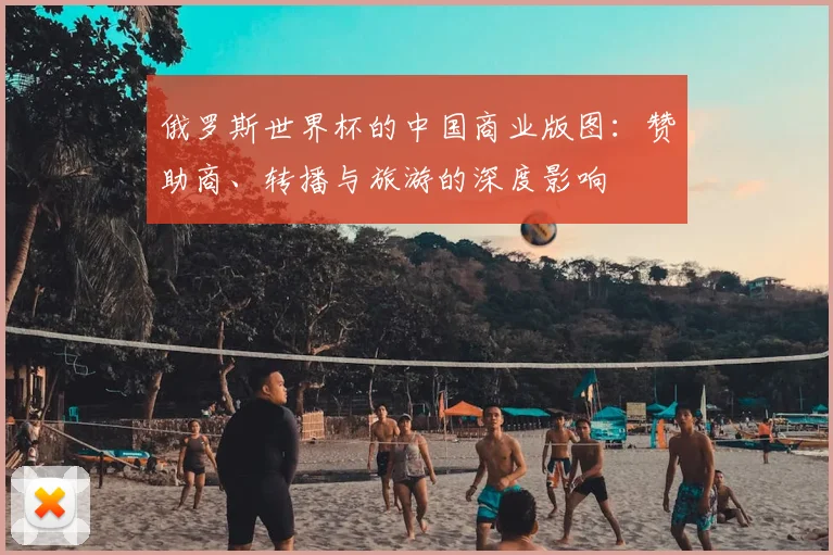俄罗斯世界杯的中国商业版图：赞助商、转播与旅游的深度影响