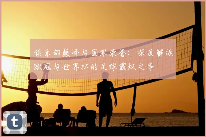 俱乐部巅峰与国家荣誉：深度解读欧冠与世界杯的足球霸权之争