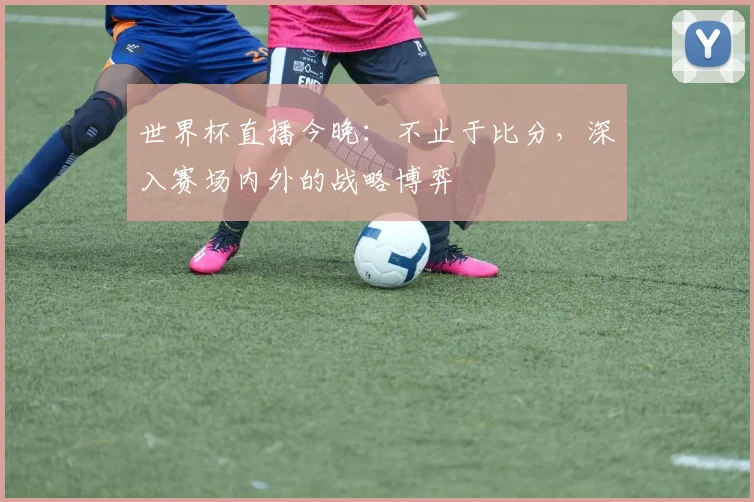 世界杯直播今晚：不止于比分，深入赛场内外的战略博弈