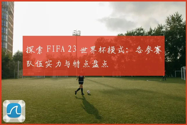 探索 FIFA 23 世界杯模式：各参赛队伍实力与特点盘点
