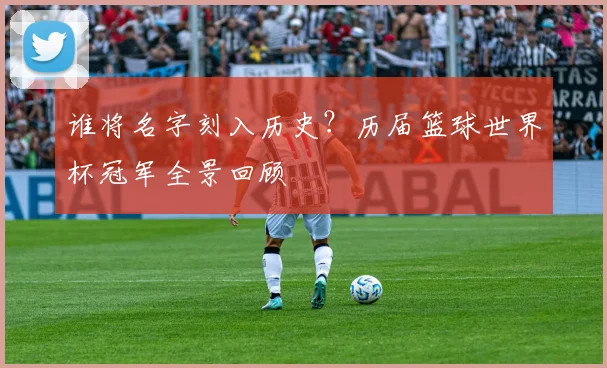 谁将名字刻入历史？历届篮球世界杯冠军全景回顾