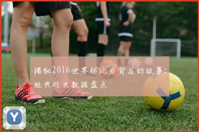 揭秘2016世界杯比分背后的故事：经典对决数据盘点