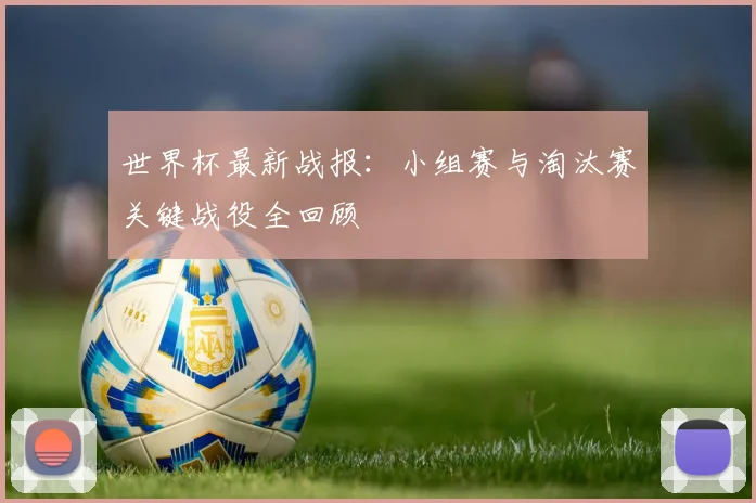 世界杯最新战报：小组赛与淘汰赛关键战役全回顾