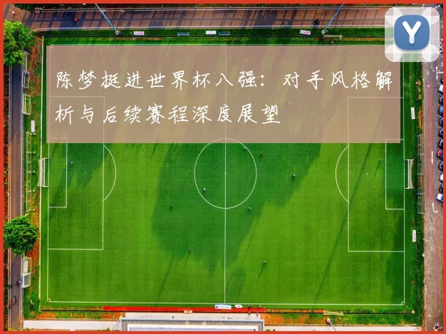 陈梦挺进世界杯八强：对手风格解析与后续赛程深度展望