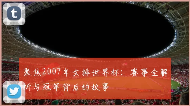聚焦2007年女排世界杯:赛事全解析与冠军背后的故事