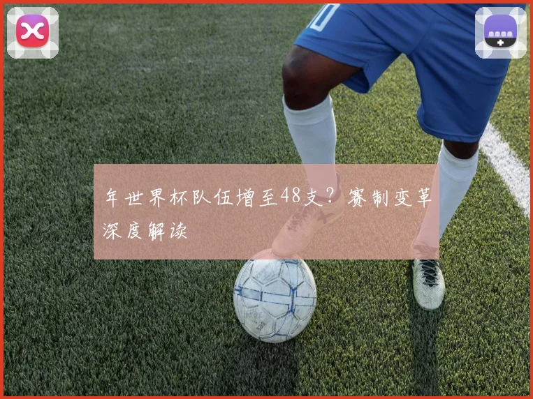 年世界杯队伍增至48支？赛制变革深度解读