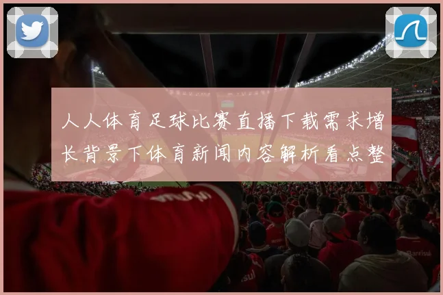 人人体育足球比赛直播下载需求增长背景下体育新闻内容解析看点整理