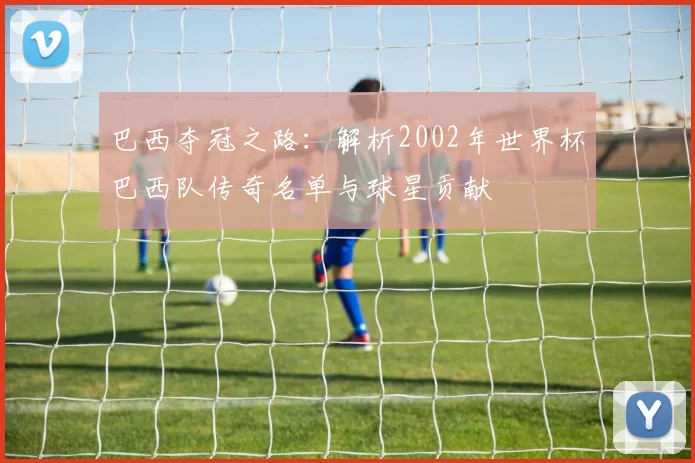 巴西夺冠之路：解析2002年世界杯巴西队传奇名单与球星贡献