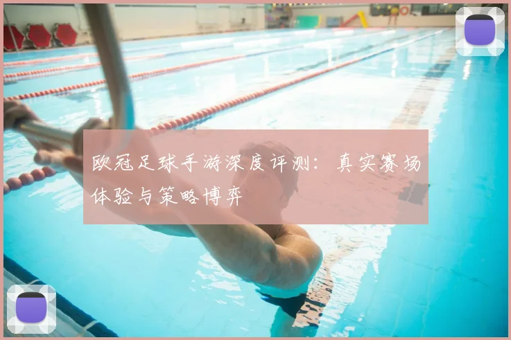 欧冠足球手游深度评测：真实赛场体验与策略博弈