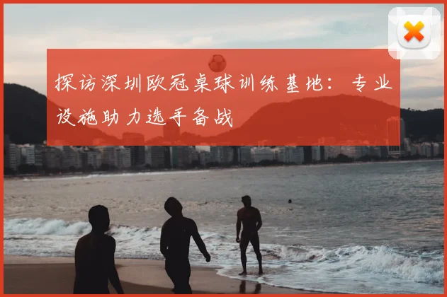 探访深圳欧冠桌球训练基地：专业设施助力选手备战
