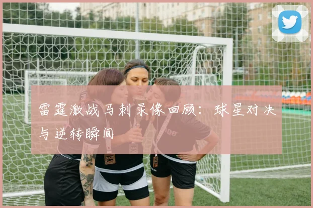 雷霆激战马刺录像回顾：球星对决与逆转瞬间