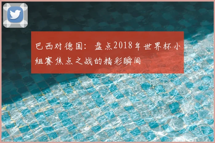 巴西对德国：盘点2018年世界杯小组赛焦点之战的精彩瞬间