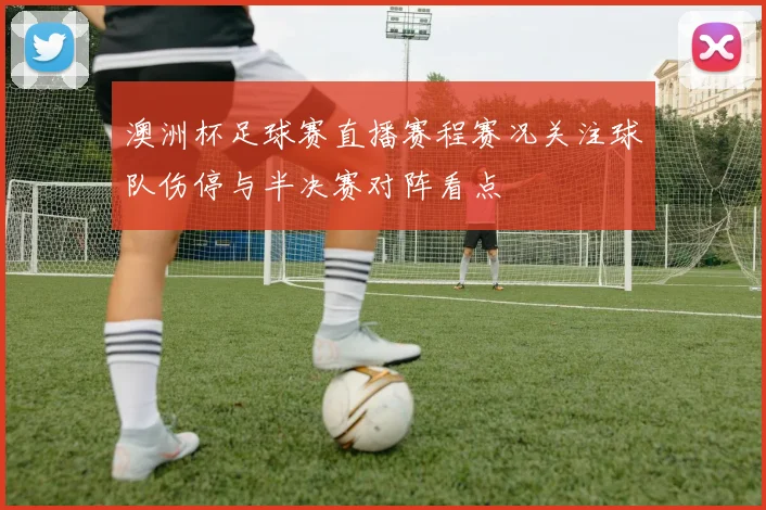 澳洲杯足球赛直播赛程赛况关注球队伤停与半决赛对阵看点